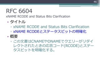 RFC 6604
xNAME RCODE and Status Bits Clarification
• タイトル
▫ xNAME RCODE and Status Bits Clarification
▫ xNAME RCODEとステータスビットの明確化
• 概要
▫ この文書はCNAMEやDNAMEでクエリーがリダイ
レクトされたときの応答コード(RCODE)とステー
タスビットを明確化する。
46
 
