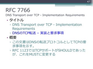 RFC 7766
DNS Transport over TCP - Implementation Requirements
• タイトル
▫ DNS Transport over TCP - Implementation
Requirements
▫ DNSのTCP転送 – 実装と要求事項
• 概要
▫ この文書はDNSの転送プロトコルとしてTCPの要
求事項を示す。
▫ RFC 1123ではTCPサポートがSHOULDであった
が、これをMUSTに変更する
47
 
