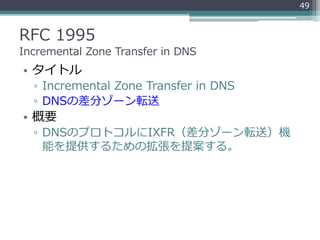 RFC 1995
Incremental Zone Transfer in DNS
• タイトル
▫ Incremental Zone Transfer in DNS
▫ DNSの差分ゾーン転送
• 概要
▫ DNSのプロトコルにIXFR（差分ゾーン転送）機
能を提供するための拡張を提案する。
49
 