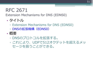 RFC 2671
Extension Mechanisms for DNS (EDNS0)
• タイトル
▫ Extension Mechanisms for DNS (EDNS0)
▫ DNSの拡張機構（EDNS0）
• 概要
▫ DNSのプロトコルを拡張する。
▫ これにより、UDPで512オクテットを超えるメッ
セージを扱うことができる。
51
 