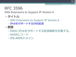 RFC 3596
DNS Extensions to Support IP Version 6
• タイトル
▫ DNS Extensions to Support IP Version 6
▫ IPv6をサポートするDNS拡張
• 概要
▫ DNSにIPv6をサポートする拡張機能を定義する。
▫ AAAAレコード
▫ IP6.ARPAドメイン
52
 