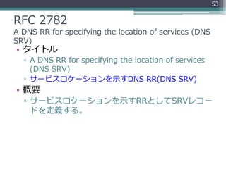 RFC 2782
A DNS RR for specifying the location of services (DNS
SRV)
• タイトル
▫ A DNS RR for specifying the location of services
(DNS SRV)
▫ サービスロケーションを示すDNS RR(DNS SRV)
• 概要
▫ サービスロケーションを示すRRとしてSRVレコー
ドを定義する。
53
 