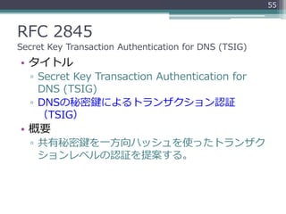 RFC 2845
Secret Key Transaction Authentication for DNS (TSIG)
• タイトル
▫ Secret Key Transaction Authentication for
DNS (TSIG)
▫ DNSの秘密鍵によるトランザクション認証
（TSIG）
• 概要
▫ 共有秘密鍵を一方向ハッシュを使ったトランザク
ションレベルの認証を提案する。
55
 