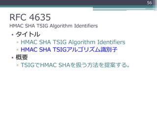 RFC 4635
HMAC SHA TSIG Algorithm Identifiers
• タイトル
▫ HMAC SHA TSIG Algorithm Identifiers
▫ HMAC SHA TSIGアルゴリズム識別子
• 概要
▫ TSIGでHMAC SHAを扱う方法を提案する。
56
 