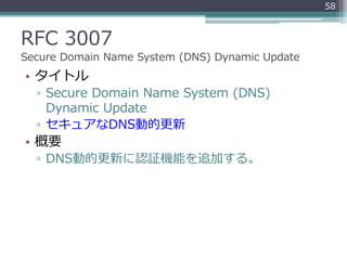 RFC 3007
Secure Domain Name System (DNS) Dynamic Update
• タイトル
▫ Secure Domain Name System (DNS)
Dynamic Update
▫ セキュアなDNS動的更新
• 概要
▫ DNS動的更新に認証機能を追加する。
58
 