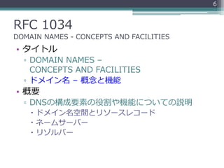 RFC 1034
DOMAIN NAMES - CONCEPTS AND FACILITIES
• タイトル
▫ DOMAIN NAMES –
CONCEPTS AND FACILITIES
▫ ドメイン名 – 概念と機能
• 概要
▫ DNSの構成要素の役割や機能についての説明
 ドメイン名空間とリソースレコード
 ネームサーバー
 リゾルバー
6
 