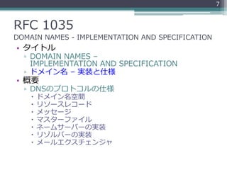 RFC 1035
DOMAIN NAMES - IMPLEMENTATION AND SPECIFICATION
• タイトル
▫ DOMAIN NAMES –
IMPLEMENTATION AND SPECIFICATION
▫ ドメイン名 – 実装と仕様
• 概要
▫ DNSのプロトコルの仕様
 ドメイン名空間
 リソースレコード
 メッセージ
 マスターファイル
 ネームサーバーの実装
 リゾルバーの実装
 メールエクスチェンジャ
7
 