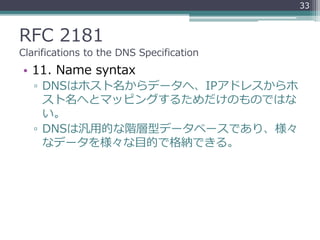 RFC 2181
Clarifications to the DNS Specification
• 11. Name syntax
▫ DNSはホスト名からデータへ、IPアドレスからホ
スト名へとマッピングするためだけのものではな
い。
▫ ...