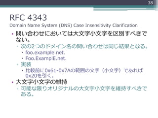 RFC 4343
Domain Name System (DNS) Case Insensitivity Clarification
• 問い合わせにおいては大文字小文字を区別すべきで
ない。
▫ 次の2つのドメイン名の問い合わせは同じ結果とな...