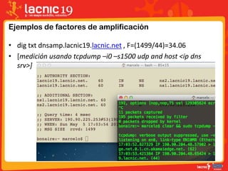 Ejemplos de factores de amplificación
• dig txt dnsamp.lacnic19.lacnic.net , F=(1499/44)=34.06
• [medición usando tcpdump –i0 –s1500 udp and host <ip dns
srv>]
 