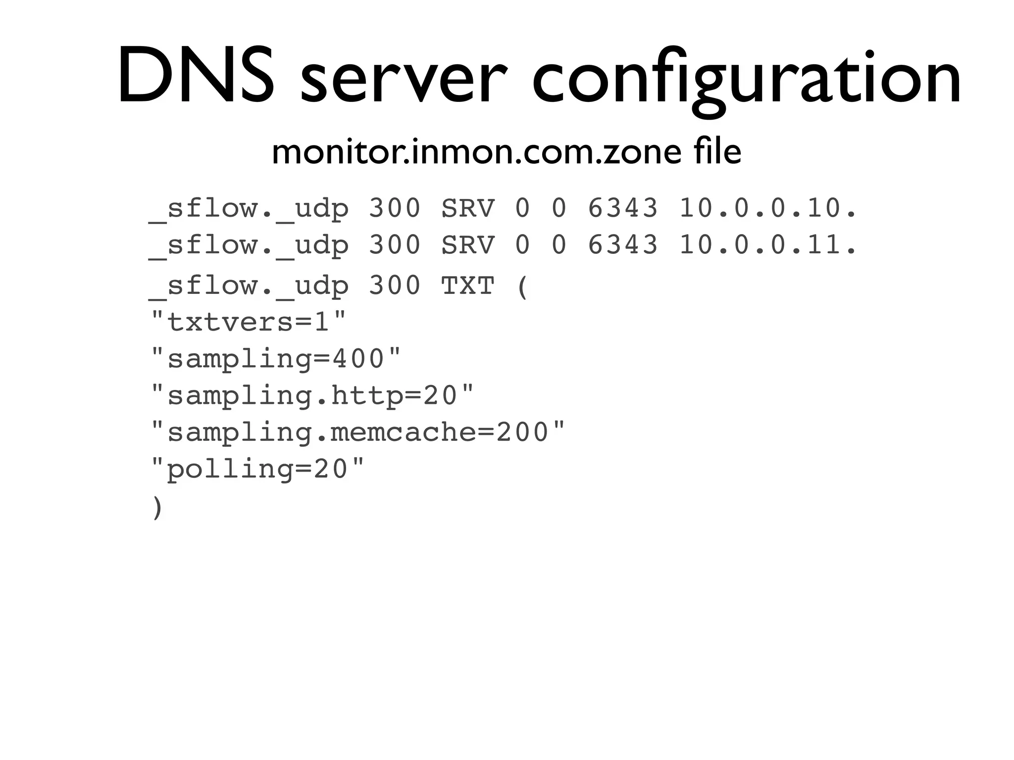 DNS server conﬁguration
      monitor.inmon.com.zone ﬁle
_sflow._udp 300 SRV 0 0 6343 10.0.0.10.
_sflow._udp 300 SRV 0 0 6343 10.0.0.11.
_sflow._udp 300 TXT (
"txtvers=1"
"sampling=400"
"sampling.http=20"
"sampling.memcache=200"
"polling=20"
)
 