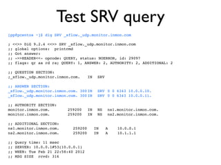 Test SRV query
[pp@pcentos ~]$ dig SRV _sflow._udp.monitor.inmon.com

; <<>> DiG 9.2.4 <<>> SRV _sflow._udp.monitor.inmon.com
;; global options: printcmd
;; Got answer:
;; ->>HEADER<<- opcode: QUERY, status: NOERROR, id: 29097
;; flags: qr aa rd ra; QUERY: 1, ANSWER: 2, AUTHORITY: 2, ADDITIONAL: 2

;; QUESTION SECTION:
;_sflow._udp.monitor.inmon.com.!       IN! SRV

;; ANSWER SECTION:
_sflow._udp.monitor.inmon.com. 300!
                                  IN! SRV! 0 0 6343 10.0.0.10.
_sflow._udp.monitor.inmon.com. 300!
                                  IN! SRV! 0 0 6343 10.0.0.11.

;; AUTHORITY SECTION:
monitor.inmon.com.! !      259200! IN! NS! ns1.monitor.inmon.com.
monitor.inmon.com.! !      259200! IN! NS! ns2.monitor.inmon.com.

;; ADDITIONAL SECTION:
ns1.monitor.inmon.com.        259200     IN      A!   10.0.0.1
ns2.monitor.inmon.com.        259200     IN      A!   10.1.1.1

;;   Query time: 11 msec
;;   SERVER: 10.0.0.1#53(10.0.0.1)
;;   WHEN: Tue Feb 21 22:58:40 2012
;;   MSG SIZE rcvd: 316
 