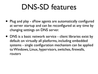 DNS-SD features
•   Plug and play - sFlow agents are automatically conﬁgured
    at server startup and can be reconﬁgured at any time by
    changing settings on DNS server.

•   DNS is a basic network service - client libraries exist by
    default on virtually all platforms, including embedded
    systems - single conﬁguration mechanism can be applied
    to Windows, Linux, hypervisors, switches, ﬁrewalls,
    routers
 