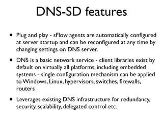 DNS-SD features
•   Plug and play - sFlow agents are automatically conﬁgured
    at server startup and can be reconﬁgured at any time by
    changing settings on DNS server.

•   DNS is a basic network service - client libraries exist by
    default on virtually all platforms, including embedded
    systems - single conﬁguration mechanism can be applied
    to Windows, Linux, hypervisors, switches, ﬁrewalls,
    routers

•   Leverages existing DNS infrastructure for redundancy,
    security, scalability, delegated control etc.
 