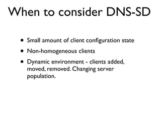 When to consider DNS-SD

 • Small amount of client conﬁguration state
 • Non-homogeneous clients
 • Dynamic environment - clients added,
   moved, removed. Changing server
   population.
 