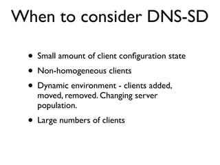 When to consider DNS-SD

 • Small amount of client conﬁguration state
 • Non-homogeneous clients
 • Dynamic environment - clients added,
   moved, removed. Changing server
   population.
 • Large numbers of clients
 