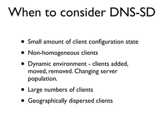 When to consider DNS-SD

 • Small amount of client conﬁguration state
 • Non-homogeneous clients
 • Dynamic environment - clients added,
   moved, removed. Changing server
   population.
 • Large numbers of clients
 • Geographically dispersed clients
 