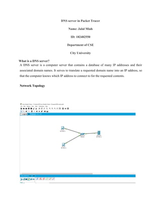 DNS server in Packet Tracer
Name: Jalal Miah
ID: 182482550
Department of CSE
City University
What is a DNS server?
A DNS server is a computer server that contains a database of many IP addresses and their
associated domain names. It serves to translate a requested domain name into an IP address, so
that the computer knows which IP address to connect to for the requested contents.
Network Topology
 
