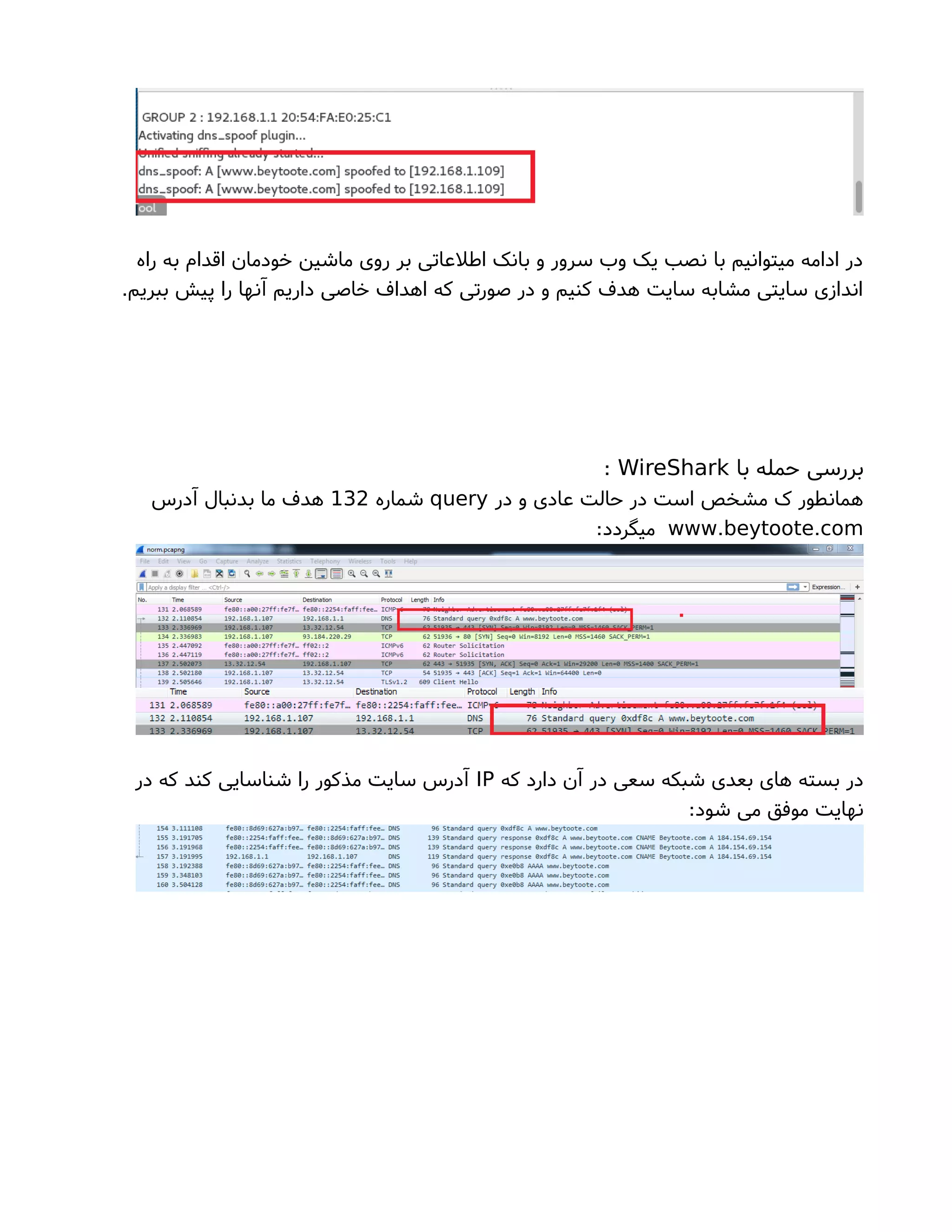 ‫راه‬ ‫به‬ ‫اقدام‬ ‫خودمان‬ ‫ماشین‬ ‫روی‬ ‫بر‬ ‫اطلعاتی‬ ‫بانک‬ ‫و‬ ‫سرور‬ ‫وب‬ ‫یک‬ ‫نصب‬ ‫با‬ ‫میتوانیم‬ ‫ادامه‬ ‫در‬
.‫ببریم‬ ‫پیش‬ ‫را‬ ‫آنها‬ ‫داریم‬ ‫خاصی‬ ‫اهداف‬ ‫که‬ ‫صورتی‬ ‫در‬ ‫و‬ ‫کنیم‬ ‫هدف‬ ‫سایت‬ ‫مشابه‬ ‫سایتی‬ ‫اندازی‬
‫با‬ ‫حمله‬ ‫بررسی‬WireShark:
‫در‬ ‫و‬ ‫عادی‬ ‫حالت‬ ‫در‬ ‫است‬ ‫مشخص‬ ‫ک‬ ‫همانطور‬query‫شماره‬132‫آدرس‬ ‫بدنبال‬ ‫ما‬ ‫هدف‬
. .www beytoote com:‫میگردد‬
‫که‬ ‫دارد‬ ‫آن‬ ‫در‬ ‫سعی‬ ‫شبکه‬ ‫بعدی‬ ‫های‬ ‫بسته‬ ‫در‬IP‫در‬ ‫که‬ ‫کند‬ ‫شناسایی‬ ‫را‬ ‫مذکور‬ ‫سایت‬ ‫آدرس‬
:‫شود‬ ‫می‬ ‫موفق‬ ‫نهایت‬
 