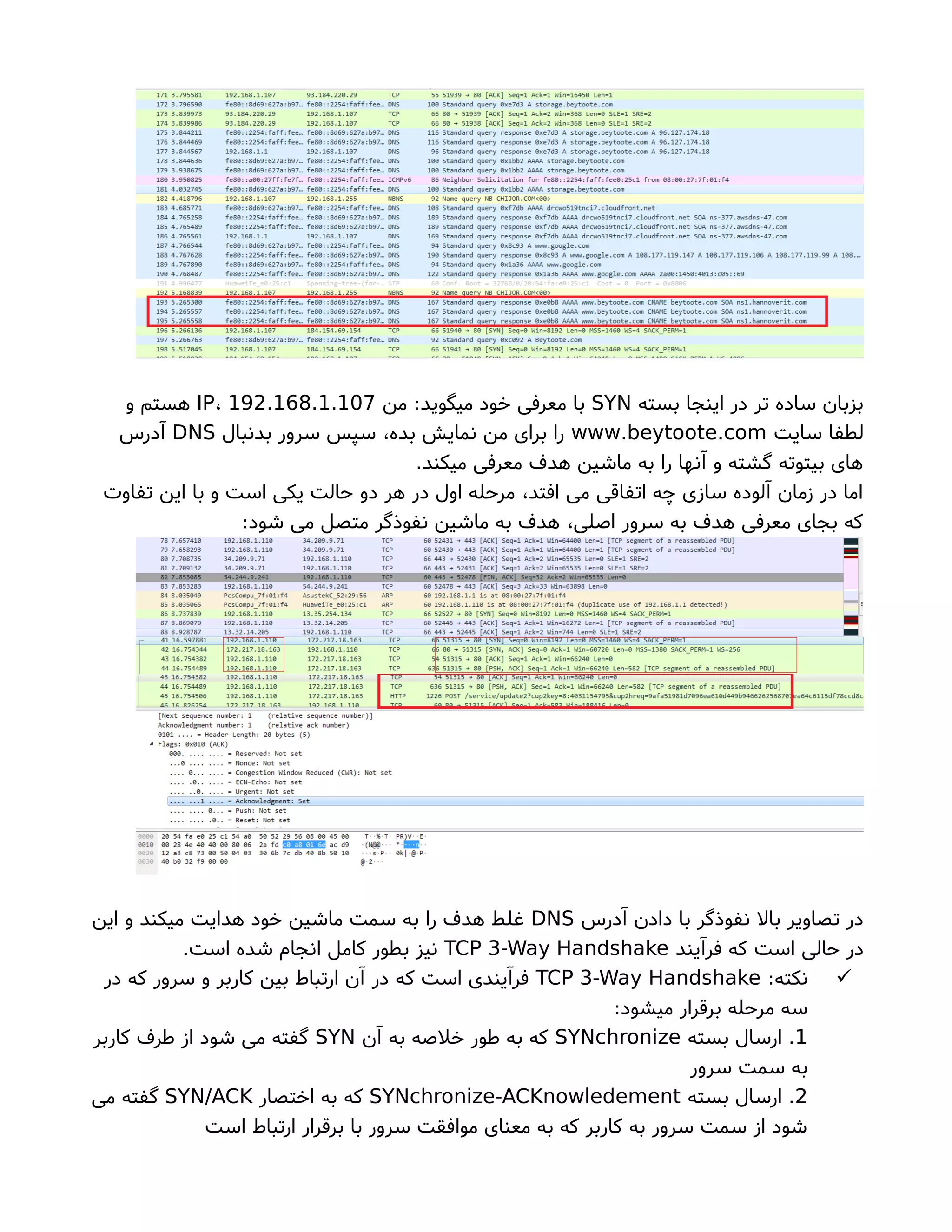 ‫بسته‬ ‫اینجا‬ ‫در‬ ‫تر‬ ‫ساده‬ ‫بزبان‬SYN‫من‬ :‫میگوید‬ ‫خود‬ ‫معرفی‬ ‫با‬IP، . . .192 168 1 107‫و‬ ‫هستم‬
‫سایت‬ ‫لطفا‬. .www beytoote com‫بدنبال‬ ‫سرور‬ ‫سپس‬ ،‫بده‬ ‫نمایش‬ ‫من‬ ‫برای‬ ‫را‬DNS‫آدرس‬
.‫میکند‬ ‫معرفی‬ ‫هدف‬ ‫ماشین‬ ‫به‬ ‫را‬ ‫آنها‬ ‫و‬ ‫گشته‬ ‫بیتوته‬ ‫های‬
‫تفاوتا‬ ‫این‬ ‫با‬ ‫و‬ ‫است‬ ‫یکی‬ ‫حالت‬ ‫دو‬ ‫هر‬ ‫در‬ ‫اول‬ ‫مرحله‬ ،‫افتد‬ ‫می‬ ‫اتفاقی‬ ‫چه‬ ‫سازی‬ ‫آلوده‬ ‫زمان‬ ‫در‬ ‫اما‬
:‫شود‬ ‫می‬ ‫متصل‬ ‫نفوذگر‬ ‫ماشین‬ ‫به‬ ‫هدف‬ ،‫اصلی‬ ‫سرور‬ ‫به‬ ‫هدف‬ ‫معرفی‬ ‫بجای‬ ‫که‬
‫آدرس‬ ‫دادن‬ ‫با‬ ‫نفوذگر‬ ‫بال‬ ‫تصاویر‬ ‫در‬DNS‫این‬ ‫و‬ ‫میکند‬ ‫هدایت‬ ‫خود‬ ‫ماشین‬ ‫سمت‬ ‫به‬ ‫را‬ ‫هدف‬ ‫غلط‬
‫فرآیند‬ ‫که‬ ‫است‬ ‫حالی‬ ‫در‬TCP 3-Way Handshake.‫است‬ ‫شده‬ ‫انجام‬ ‫کامل‬ ‫بطور‬ ‫نیز‬
:‫نکته‬TCP 3-Way Handshake‫در‬ ‫که‬ ‫سرور‬ ‫و‬ ‫کاربر‬ ‫بین‬ ‫ارتباط‬ ‫آن‬ ‫در‬ ‫که‬ ‫است‬ ‫فرآیندی‬
:‫میشود‬ ‫برقرار‬ ‫مرحله‬ ‫سه‬
1‫بسته‬ ‫ارسال‬ .SYNchronize‫آن‬ ‫به‬ ‫خلصه‬ ‫طور‬ ‫به‬ ‫که‬SYN‫کاربر‬ ‫طرف‬ ‫از‬ ‫شود‬ ‫می‬ ‫گفته‬
‫سرور‬ ‫سمت‬ ‫به‬
2‫بسته‬ ‫ارسال‬ .SYNchronize-ACKnowledement‫اختصار‬ ‫به‬ ‫که‬SYN/ACK‫می‬ ‫گفته‬
‫است‬ ‫ارتباط‬ ‫برقرار‬ ‫با‬ ‫سرور‬ ‫موافقت‬ ‫معنای‬ ‫به‬ ‫که‬ ‫کاربر‬ ‫به‬ ‫سرور‬ ‫سمت‬ ‫از‬ ‫شود‬
 