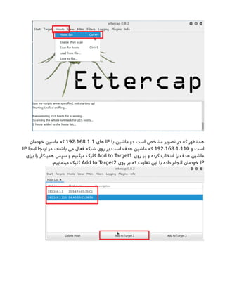 ‫با‬ ‫ماشین‬ ‫دو‬ ‫است‬ ‫مشخص‬ ‫تصویر‬ ‫در‬ ‫که‬ ‫همانطور‬IP‫های‬. . .192 168 1 1‫خودمان‬ ‫ماشین‬ ‫که‬
‫و‬ ‫است‬. . .192 168 1 110‫ابتدا‬ ‫اینجا‬ ‫در‬ ،‫باشند‬ ‫می‬ ‫فعال‬ ‫شبکه‬ ‫روی‬ ‫بر‬ ‫است‬ ‫هدف‬ ‫ماشین‬ ‫که‬IP
‫روی‬ ‫بر‬ ‫و‬ ‫کرده‬ ‫انتخاب‬ ‫را‬ ‫هدف‬ ‫ماشین‬Add to Target1‫برای‬ ‫را‬ ‫همینکار‬ ‫سپس‬ ‫و‬ ‫میکنیم‬ ‫کلیک‬
IP‫روی‬ ‫بر‬ ‫که‬ ‫تفاوتا‬ ‫این‬ ‫با‬ ‫داده‬ ‫انجام‬ ‫خودمان‬Add to Target2.‫مینماییم‬ ‫کلیک‬
 