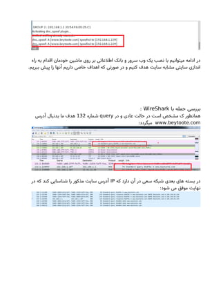 ‫راه‬ ‫به‬ ‫اقدام‬ ‫خودمان‬ ‫ماشین‬ ‫روی‬ ‫بر‬ ‫اطلعاتی‬ ‫بانک‬ ‫و‬ ‫سرور‬ ‫وب‬ ‫یک‬ ‫نصب‬ ‫با‬ ‫میتوانیم‬ ‫ادامه‬ ‫در‬
.‫ببریم‬ ‫پیش‬ ‫را‬ ‫آنها‬ ‫داریم‬ ‫خاصی‬ ‫اهداف‬ ‫که‬ ‫صورتی‬ ‫در‬ ‫و‬ ‫کنیم‬ ‫هدف‬ ‫سایت‬ ‫مشابه‬ ‫سایتی‬ ‫اندازی‬
‫با‬ ‫حمله‬ ‫بررسی‬WireShark:
‫در‬ ‫و‬ ‫عادی‬ ‫حالت‬ ‫در‬ ‫است‬ ‫مشخص‬ ‫ک‬ ‫همانطور‬query‫شماره‬132‫آدرس‬ ‫بدنبال‬ ‫ما‬ ‫هدف‬
. .www beytoote com:‫میگردد‬
‫که‬ ‫دارد‬ ‫آن‬ ‫در‬ ‫سعی‬ ‫شبکه‬ ‫بعدی‬ ‫های‬ ‫بسته‬ ‫در‬IP‫در‬ ‫که‬ ‫کند‬ ‫شناسایی‬ ‫را‬ ‫مذکور‬ ‫سایت‬ ‫آدرس‬
:‫شود‬ ‫می‬ ‫موفق‬ ‫نهایت‬
 
