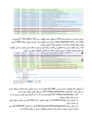 ‫بسته‬ ‫اینجا‬ ‫در‬ ‫تر‬ ‫ساده‬ ‫بزبان‬SYN‫من‬ :‫میگوید‬ ‫خود‬ ‫معرفی‬ ‫با‬IP، . . .192 168 1 107‫و‬ ‫هستم‬
‫سایت‬ ‫لطفا‬. .www beytoote com‫بدنبال‬ ‫سرور‬ ‫سپس‬ ،‫بده‬ ‫نمایش‬ ‫من‬ ‫برای‬ ‫را‬DNS‫آدرس‬
.‫میکند‬ ‫معرفی‬ ‫هدف‬ ‫ماشین‬ ‫به‬ ‫را‬ ‫آنها‬ ‫و‬ ‫گشته‬ ‫بیتوته‬ ‫های‬
‫تفاوتا‬ ‫این‬ ‫با‬ ‫و‬ ‫است‬ ‫یکی‬ ‫حالت‬ ‫دو‬ ‫هر‬ ‫در‬ ‫اول‬ ‫مرحله‬ ،‫افتد‬ ‫می‬ ‫اتفاقی‬ ‫چه‬ ‫سازی‬ ‫آلوده‬ ‫زمان‬ ‫در‬ ‫اما‬
:‫شود‬ ‫می‬ ‫متصل‬ ‫نفوذگر‬ ‫ماشین‬ ‫به‬ ‫هدف‬ ،‫اصلی‬ ‫سرور‬ ‫به‬ ‫هدف‬ ‫معرفی‬ ‫بجای‬ ‫که‬
‫آدرس‬ ‫دادن‬ ‫با‬ ‫نفوذگر‬ ‫بال‬ ‫تصاویر‬ ‫در‬DNS‫این‬ ‫و‬ ‫میکند‬ ‫هدایت‬ ‫خود‬ ‫ماشین‬ ‫سمت‬ ‫به‬ ‫را‬ ‫هدف‬ ‫غلط‬
‫فرآیند‬ ‫که‬ ‫است‬ ‫حالی‬ ‫در‬TCP 3-Way Handshake.‫است‬ ‫شده‬ ‫انجام‬ ‫کامل‬ ‫بطور‬ ‫نیز‬
:‫نکته‬TCP 3-Way Handshake‫در‬ ‫که‬ ‫سرور‬ ‫و‬ ‫کاربر‬ ‫بین‬ ‫ارتباط‬ ‫آن‬ ‫در‬ ‫که‬ ‫است‬ ‫فرآیندی‬
:‫میشود‬ ‫برقرار‬ ‫مرحله‬ ‫سه‬
1‫بسته‬ ‫ارسال‬ .SYNchronize‫آن‬ ‫به‬ ‫خلصه‬ ‫طور‬ ‫به‬ ‫که‬SYN‫کاربر‬ ‫طرف‬ ‫از‬ ‫شود‬ ‫می‬ ‫گفته‬
‫سرور‬ ‫سمت‬ ‫به‬
2‫بسته‬ ‫ارسال‬ .SYNchronize-ACKnowledement‫اختصار‬ ‫به‬ ‫که‬SYN/ACK‫می‬ ‫گفته‬
‫است‬ ‫ارتباط‬ ‫برقرار‬ ‫با‬ ‫سرور‬ ‫موافقت‬ ‫معنای‬ ‫به‬ ‫که‬ ‫کاربر‬ ‫به‬ ‫سرور‬ ‫سمت‬ ‫از‬ ‫شود‬
 