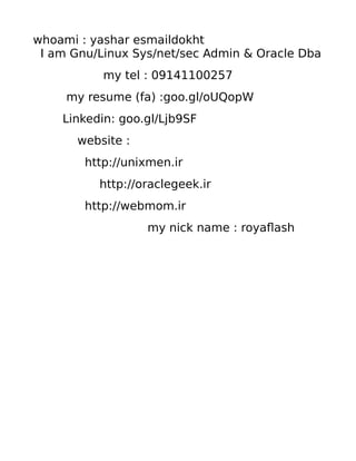 whoami : yashar esmaildokht
I am Gnu/Linux Sys/net/sec Admin & Oracle Dba
my tel : 09141100257
my resume (fa) :goo.gl/oUQopW
Linkedin: goo.gl/Ljb9SF
website :
http://unixmen.ir
http://oraclegeek.ir
http://webmom.ir
my nick name : royaflash
 
