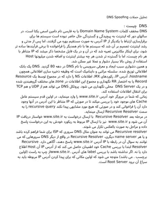 ‫حملتا‬ ‫تحلیل‬DNS Spoofng
DNS: ‫چیست‬
DNS‫کلماتا‬ ‫مخفف‬Domain Name System‫در‬ ،‫است‬ ‫یکتا‬ ‫اسمی‬ ‫دامین‬ ‫نام‬ ‫فارسی‬ ‫به‬ ‫یا‬
‫برای‬ ‫ها‬ ‫سیستم‬ ‫است‬ ‫نبوده‬ ‫حاضر‬ ‫حال‬ ‫گستردگی‬ ‫و‬ ‫پیچیدگی‬ ‫به‬ ‫اینترنت‬ ‫که‬ ‫دور‬ ‫سالهای‬
‫از‬ ‫یکدیگر‬ ‫با‬ ‫ارتباط‬ ‫برقرارسازی‬IP‫و‬ ‫مدتی‬ ‫از‬ ‫پس‬ ‫اما‬ ،‫گرفتند‬ ‫می‬ ‫بهره‬ ‫مستقیم‬ ‫صورتا‬ ‫به‬ ‫آدرس‬
‫تر‬ ‫ساده‬ ‫فرآیندها‬ ‫برخی‬ ‫تا‬ ‫فراخوانده‬ ‫را‬ ‫همدیگر‬ ‫نام‬ ‫با‬ ‫ها‬ ‫سیستم‬ ‫که‬ ‫شد‬ ‫آن‬ ‫بر‬ ‫تصمیم‬ ‫اینترنت‬ ‫رشد‬
‫که‬ ‫میشد‬ ‫ذکر‬ ‫مشخصا‬ ‫فایل‬ ‫یک‬ ‫در‬ ‫و‬ ‫آن‬ ‫در‬ ‫که‬ ‫شد‬ ‫تعبیه‬ ‫مکانیزمی‬ ‫اینکار‬ ‫برای‬ ،‫شود‬IP‫با‬ ‫متناظر‬
‫میلیونها‬ ‫شدن‬ ‫اضافه‬ ‫و‬ ‫اینترنت‬ ‫بیشتر‬ ‫چه‬ ‫هر‬ ‫شدن‬ ‫تر‬ ‫گسترده‬ ‫با‬ ‫اما‬ ،‫چیست‬ ‫نام‬ ‫هر‬Host
.‫شد‬ ‫ممکن‬ ‫غیر‬ ‫عمل‬ ‫و‬ ‫دشوار‬ ‫بسیار‬ ‫بال‬ ‫روش‬ ‫از‬ ‫استفاده‬
‫نام‬ ‫با‬ ‫سرویسی‬ ‫معرفی‬ ‫و‬ ‫ایجاد‬ ‫سبب‬ ‫دشواری‬ ‫همین‬ ‫و‬DNS‫دهه‬ ‫در‬80.‫گردید‬DNS‫بانک‬ ‫یک‬
‫همچون‬ ‫اطلعاتی‬ ‫سازی‬ ‫ذخیره‬ ‫وظیفه‬ ‫که‬ ‫است‬ ‫داینامیک‬ ‫و‬ ‫مراتبی‬ ‫سلسله‬ ،‫شده‬ ‫توزیع‬ ‫اطلعاتی‬
hostname‫آدرس‬ ،IP‫رکوردهای‬ ،MX‫اطلعاتا‬ ،NS‫یک‬ ‫توسط‬ ‫مجموع‬ ‫در‬ ‫که‬ ‫دارد‬ ‫را‬Resource
Record‫اختصار‬ ‫به‬ ‫یا‬RR‫در‬ ‫اطلعاتا‬ ‫این‬ ‫مجموع‬ ‫و‬ ‫نگهداری‬zone‫شده‬ ‫گروهبندی‬ ‫مختلف‬ ‫های‬
‫یک‬ ‫در‬ ‫و‬DNS Server‫پروتکل‬ .‫شود‬ ‫می‬ ‫نگهداری‬ ‫محلی‬DNS‫از‬ ‫هم‬ ‫تواند‬ ‫می‬UDP‫هم‬ ‫و‬TCP
.‫کند‬ ‫استفاده‬ ‫اطلعاتا‬ ‫انتقال‬ ‫برای‬
‫آدرس‬ ‫خود‬ ‫مرورگر‬ ‫در‬ ‫شما‬ ‫که‬ ‫زمانی‬. .www site ir‫عامل‬ ‫سیستم‬ ‫قدم‬ ‫اولین‬ ‫در‬ ،‫مینماید‬ ‫وارد‬ ‫را‬
Cache‫که‬ ‫صورتی‬ ‫در‬ ‫تا‬ ‫میکند‬ ‫بررسی‬ ‫را‬ ‫خود‬ ‫موجود‬ ‫های‬IP‫وجود‬ ‫آنها‬ ‫در‬ ‫آدرس‬ ‫این‬ ‫با‬ ‫متناظر‬
‫نکند‬ ‫پیدا‬ ‫مشابهی‬ ‫مورد‬ ‫هیچ‬ ‫که‬ ‫صورتی‬ ‫در‬ ‫و‬ ‫کند‬ ‫فراخوانی‬ ‫را‬ ‫آن‬ ‫دارد‬recursive query‫به‬ ‫را‬
‫سمت‬Recursive Resolver.‫مینماید‬ ‫ارسال‬
‫بعد‬ ‫مرحله‬ ‫در‬Recursive Resolver‫به‬ ‫درخواست‬ ‫ارسال‬ ‫با‬. .www site ir‫دریافت‬ ‫خواستار‬IP
‫و‬ ‫شود‬ ‫می‬ ‫آن‬. .www site ir‫ارسال‬ ‫با‬ ‫نیز‬IP‫پاسخ‬ ‫درخواست‬ ‫این‬ ‫به‬ ‫خودش‬ ‫ریکورد‬ ‫به‬ ‫مربوط‬
.‫شوند‬ ‫می‬ ‫تکرار‬ ‫بالعکس‬ ‫صورتا‬ ‫به‬ ‫مراحل‬ ‫و‬ ‫داده‬
Recursive resolver‫مثال‬ ‫عنوان‬ ‫به‬ ‫تواند‬ ‫می‬DNS‫که‬ ‫سروری‬ISP‫باشد‬ ‫کرده‬ ‫فراهم‬ ‫شما‬ ‫برای‬
‫هر‬ ‫یا‬ ‫و‬name server،‫دیگری‬Recursive Resolver‫دیگر‬ ‫از‬ ‫واقع‬ ‫در‬DNS‫می‬ ‫که‬ ‫سرورهایی‬
‫با‬ ‫رابطه‬ ‫در‬ ‫آن‬ ‫سوال‬ ‫به‬ ‫توانند‬IP‫آدرس‬. .www site ir.‫دارد‬ ‫آگاهی‬ ،‫دهند‬ ‫پاسخ‬Recursive
Resolver‫بررسی‬ ‫با‬ ‫ابتدا‬Cache‫آدرس‬ ‫از‬ ‫که‬ ‫کند‬ ‫می‬ ‫حاصل‬ ‫اطمینان‬ ‫خود‬IP‫آن‬Host‫اطلع‬
‫بررسی‬ ‫با‬ ‫باشد‬ ‫نداشته‬ ‫اگر‬ .‫نه‬ ‫یا‬ ‫دارد‬label. ‫آدرس‬ ‫های‬. .www site ir‫)اولین‬ ‫راست‬ ‫به‬ ‫چپ‬ ‫از‬
‫آدرس‬ ‫کردن‬ ‫پیدا‬ ‫برای‬ ‫که‬ ‫مکانی‬ ‫اولین‬ ‫که‬ ‫شود‬ ‫می‬ ‫متوجه‬ (‫باشد‬ ‫می‬ . ‫برچسب‬IP‫به‬ ‫باید‬ ‫مربوطه‬
‫برود‬ ‫آن‬ ‫سراغ‬Root Server.‫است‬
 