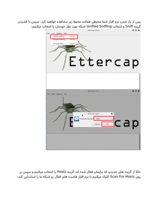 ‫فشردن‬ ‫با‬ ‫سپس‬ ،‫کرد‬ ‫خواهید‬ ‫مشاهده‬ ‫زیر‬ ‫محیط‬ ‫همانند‬ ‫محیطی‬ ‫شما‬ ‫افزار‬ ‫نرم‬ ‫شدن‬ ‫باز‬ ‫از‬ ‫پس‬
‫گزینه‬Snif‫انتخاب‬ ‫و‬Unifed Snifng:‫میکنیم‬ ‫انتخاب‬ ‫را‬ ‫خودمان‬ ‫نظر‬ ‫مورد‬ ‫شبکه‬
‫گزینه‬ ‫اند‬ ‫شده‬ ‫فعال‬ ‫برایمان‬ ‫که‬ ‫جدیدی‬ ‫های‬ ‫گزینه‬ ‫از‬ ‫حال‬Hosts‫بر‬ ‫سپس‬ ‫و‬ ‫میکنیم‬ ‫انتخاب‬ ‫را‬
‫روی‬Scan For Hosts:‫کند‬ ‫شناسایی‬ ‫را‬ ‫ما‬ ‫شبکه‬ ‫رو‬ ‫فعال‬ ‫های‬ ‫هاست‬ ‫افزار‬ ‫نرم‬ ‫تا‬ ‫میکنیم‬ ‫کلیک‬
 