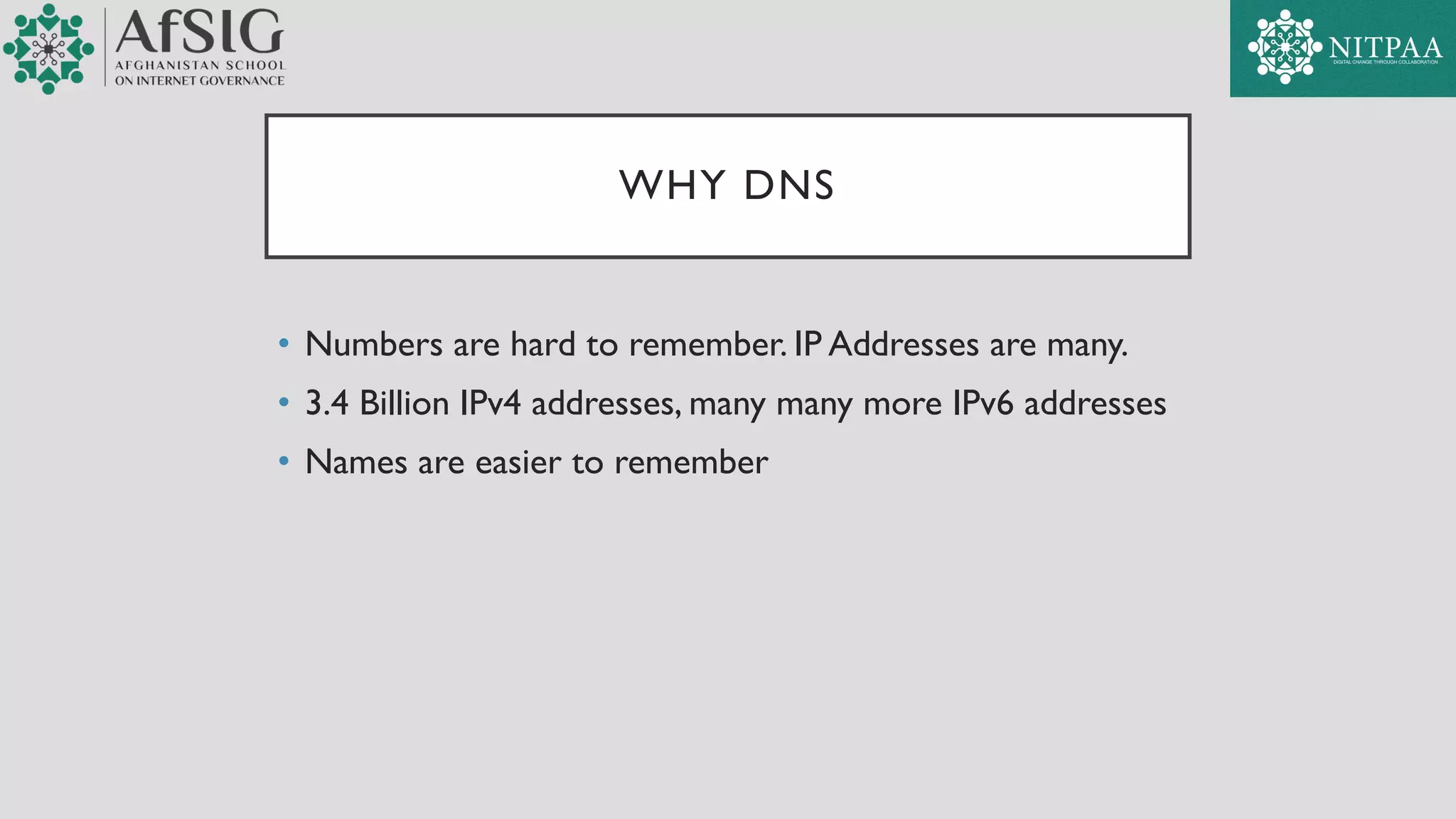 WHY DNS
• Numbers are hard to remember. IP Addresses are many.
• 3.4 Billion IPv4 addresses, many many more IPv6 addresses
• Names are easier to remember
 