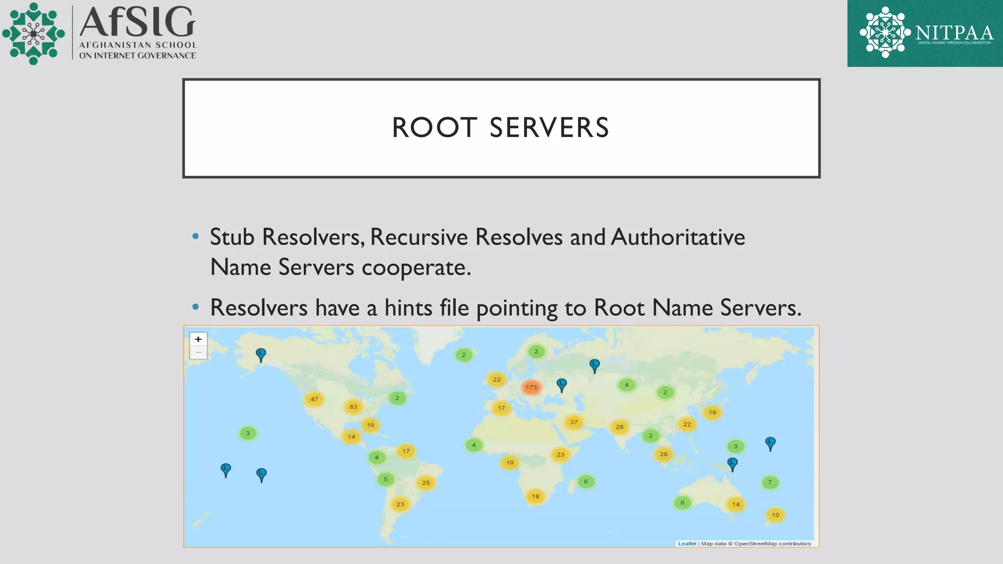 ROOT SERVERS
• Stub Resolvers, Recursive Resolves and Authoritative
Name Servers cooperate.
• Resolvers have a hints file pointing to Root Name Servers.
 