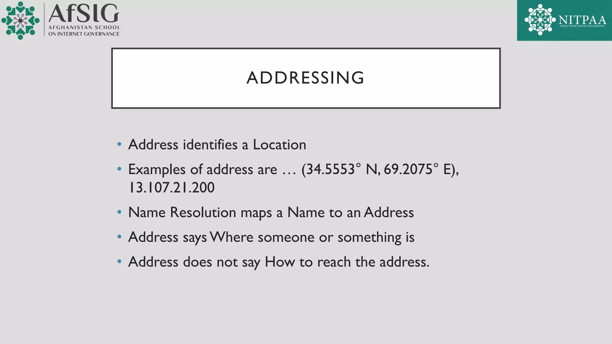 ADDRESSING
• Address identifies a Location
• Examples of address are … (34.5553° N, 69.2075° E),
13.107.21.200
• Name Resolution maps a Name to an Address
• Address says Where someone or something is
• Address does not say How to reach the address.
 