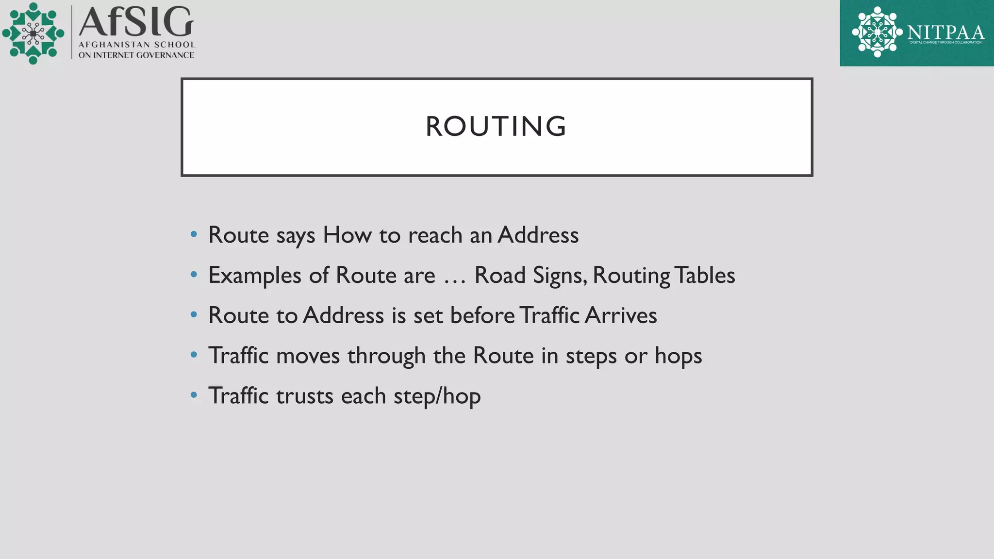ROUTING
• Route says How to reach an Address
• Examples of Route are … Road Signs, RoutingTables
• Route to Address is set before Traffic Arrives
• Traffic moves through the Route in steps or hops
• Traffic trusts each step/hop
 