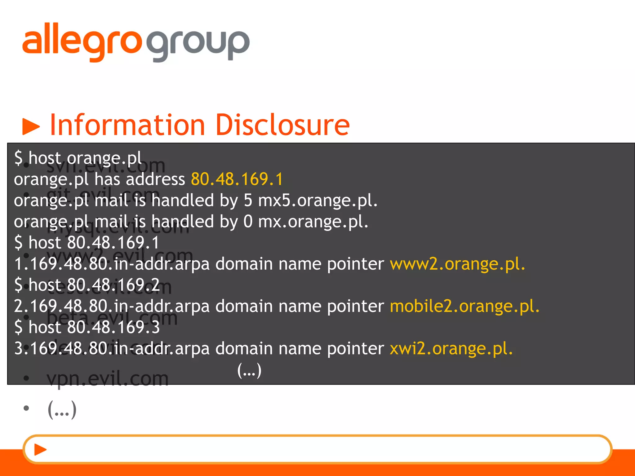 Information Disclosure
•  svn.evil.com
•  git.evil.com
•  mysql.evil.com
•  www2.evil.com
•  test.evil.com
•  beta.evil.com
•  dev.evil.com
•  vpn.evil.com
•  (…)
$ host orange.pl
orange.pl has address 80.48.169.1
orange.pl mail is handled by 5 mx5.orange.pl.
orange.pl mail is handled by 0 mx.orange.pl.
$ host 80.48.169.1
1.169.48.80.in-addr.arpa domain name pointer www2.orange.pl.
$ host 80.48.169.2
2.169.48.80.in-addr.arpa domain name pointer mobile2.orange.pl.
$ host 80.48.169.3
3.169.48.80.in-addr.arpa domain name pointer xwi2.orange.pl.
(…)
 