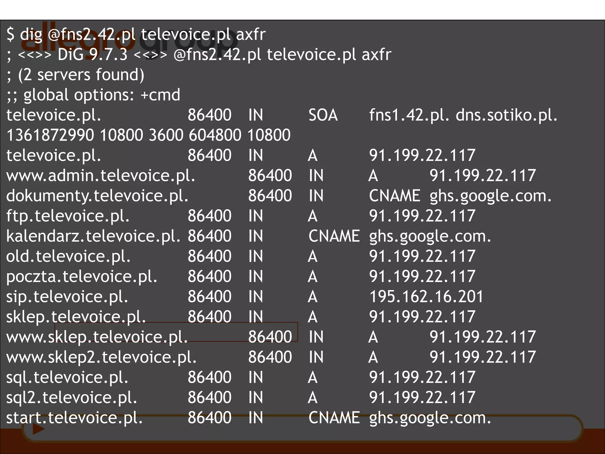 $ dig @fns2.42.pl televoice.pl axfr
; <<>> DiG 9.7.3 <<>> @fns2.42.pl televoice.pl axfr
; (2 servers found)
;; global options: +cmd
televoice.pl. 86400 IN SOA fns1.42.pl. dns.sotiko.pl.
1361872990 10800 3600 604800 10800
televoice.pl. 86400 IN A 91.199.22.117
www.admin.televoice.pl. 86400 IN A 91.199.22.117
dokumenty.televoice.pl. 86400 IN CNAME ghs.google.com.
ftp.televoice.pl. 86400 IN A 91.199.22.117
kalendarz.televoice.pl. 86400 IN CNAME ghs.google.com.
old.televoice.pl. 86400 IN A 91.199.22.117
poczta.televoice.pl. 86400 IN A 91.199.22.117
sip.televoice.pl. 86400 IN A 195.162.16.201
sklep.televoice.pl. 86400 IN A 91.199.22.117
www.sklep.televoice.pl. 86400 IN A 91.199.22.117
www.sklep2.televoice.pl. 86400 IN A 91.199.22.117
sql.televoice.pl. 86400 IN A 91.199.22.117
sql2.televoice.pl. 86400 IN A 91.199.22.117
start.televoice.pl. 86400 IN CNAME ghs.google.com.
 