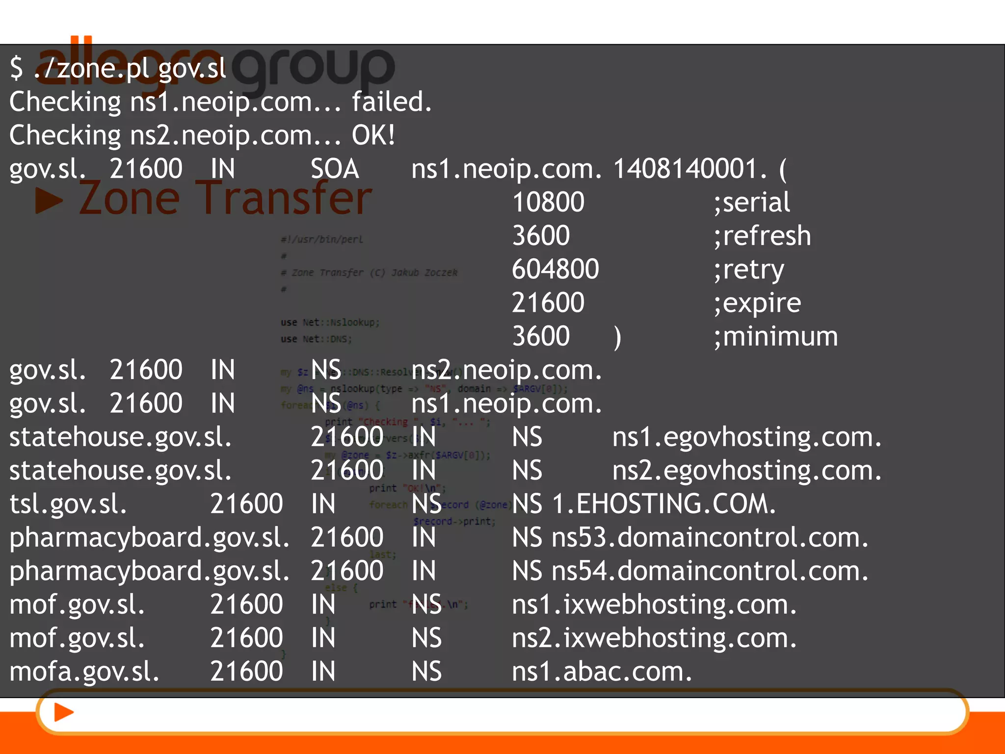 Zone Transfer
$ ./zone.pl gov.sl
Checking ns1.neoip.com... failed.
Checking ns2.neoip.com... OK!
gov.sl. 21600 IN SOA ns1.neoip.com. 1408140001. (
10800 ;serial
3600 ;refresh
604800 ;retry
21600 ;expire
3600 ) ;minimum
gov.sl. 21600 IN NS ns2.neoip.com.
gov.sl. 21600 IN NS ns1.neoip.com.
statehouse.gov.sl. 21600 IN NS ns1.egovhosting.com.
statehouse.gov.sl. 21600 IN NS ns2.egovhosting.com.
tsl.gov.sl. 21600 IN NS NS 1.EHOSTING.COM.
pharmacyboard.gov.sl. 21600 IN NS ns53.domaincontrol.com.
pharmacyboard.gov.sl. 21600 IN NS ns54.domaincontrol.com.
mof.gov.sl. 21600 IN NS ns1.ixwebhosting.com.
mof.gov.sl. 21600 IN NS ns2.ixwebhosting.com.
mofa.gov.sl. 21600 IN NS ns1.abac.com.
 
