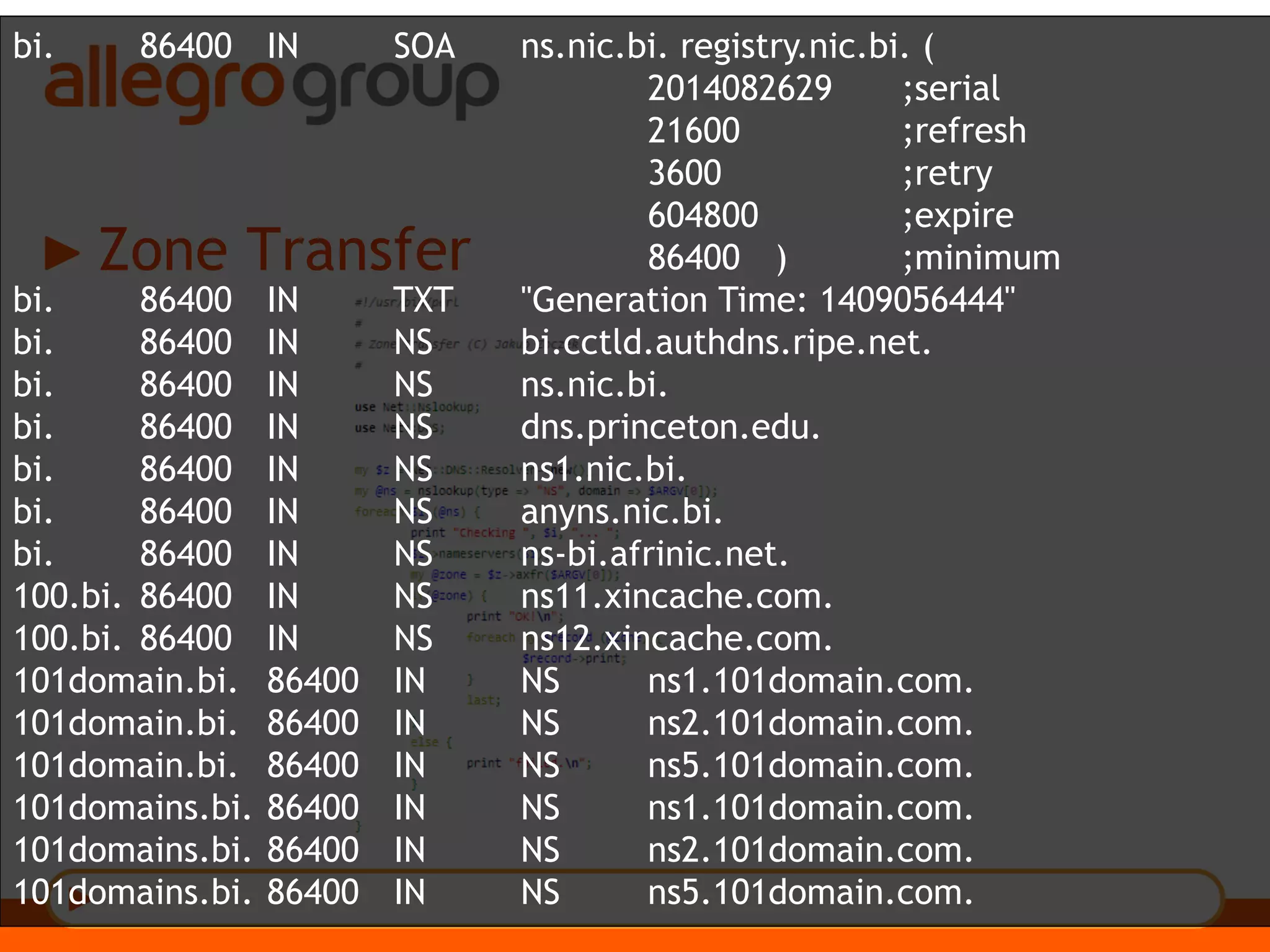 Zone Transfer
bi. 86400 IN SOA ns.nic.bi. registry.nic.bi. (
2014082629 ;serial
21600 ;refresh
3600 ;retry
604800 ;expire
86400 ) ;minimum
bi. 86400 IN TXT "Generation Time: 1409056444"
bi. 86400 IN NS bi.cctld.authdns.ripe.net.
bi. 86400 IN NS ns.nic.bi.
bi. 86400 IN NS dns.princeton.edu.
bi. 86400 IN NS ns1.nic.bi.
bi. 86400 IN NS anyns.nic.bi.
bi. 86400 IN NS ns-bi.afrinic.net.
100.bi. 86400 IN NS ns11.xincache.com.
100.bi. 86400 IN NS ns12.xincache.com.
101domain.bi. 86400 IN NS ns1.101domain.com.
101domain.bi. 86400 IN NS ns2.101domain.com.
101domain.bi. 86400 IN NS ns5.101domain.com.
101domains.bi. 86400 IN NS ns1.101domain.com.
101domains.bi. 86400 IN NS ns2.101domain.com.
101domains.bi. 86400 IN NS ns5.101domain.com.
 