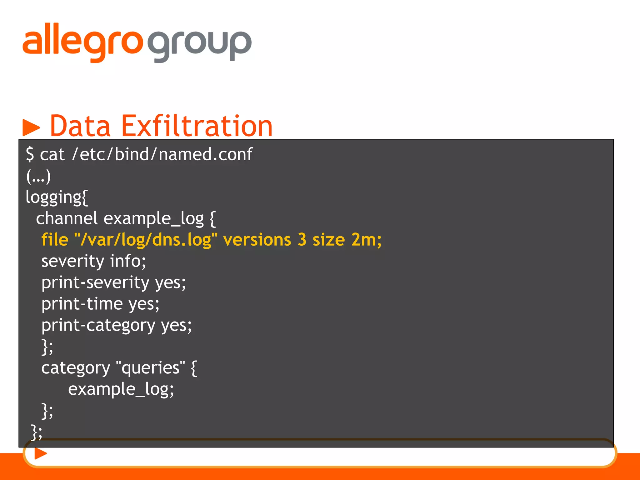 Data Exfiltration
$ cat /etc/bind/named.conf
(…)
logging{
channel example_log {
file "/var/log/dns.log" versions 3 size 2m;
severity info;
print-severity yes;
print-time yes;
print-category yes;
};
category "queries" {
example_log;
};
};
 