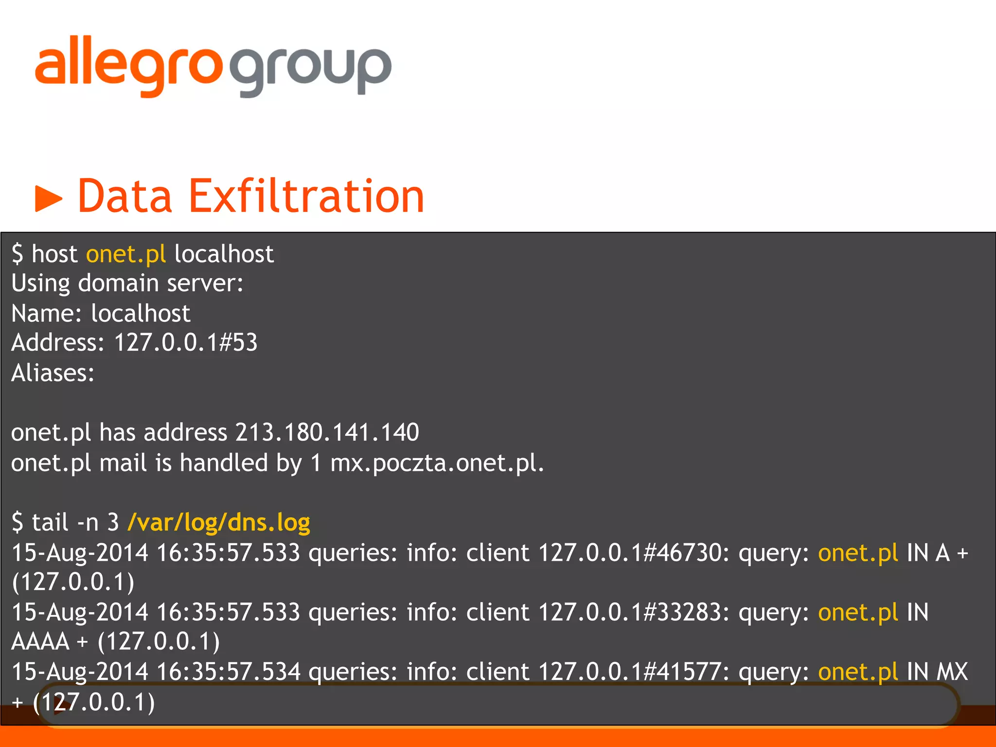 Data Exfiltration
$ host onet.pl localhost
Using domain server:
Name: localhost
Address: 127.0.0.1#53
Aliases:
onet.pl has address 213.180.141.140
onet.pl mail is handled by 1 mx.poczta.onet.pl.
$ tail -n 3 /var/log/dns.log
15-Aug-2014 16:35:57.533 queries: info: client 127.0.0.1#46730: query: onet.pl IN A +
(127.0.0.1)
15-Aug-2014 16:35:57.533 queries: info: client 127.0.0.1#33283: query: onet.pl IN
AAAA + (127.0.0.1)
15-Aug-2014 16:35:57.534 queries: info: client 127.0.0.1#41577: query: onet.pl IN MX
+ (127.0.0.1)
 