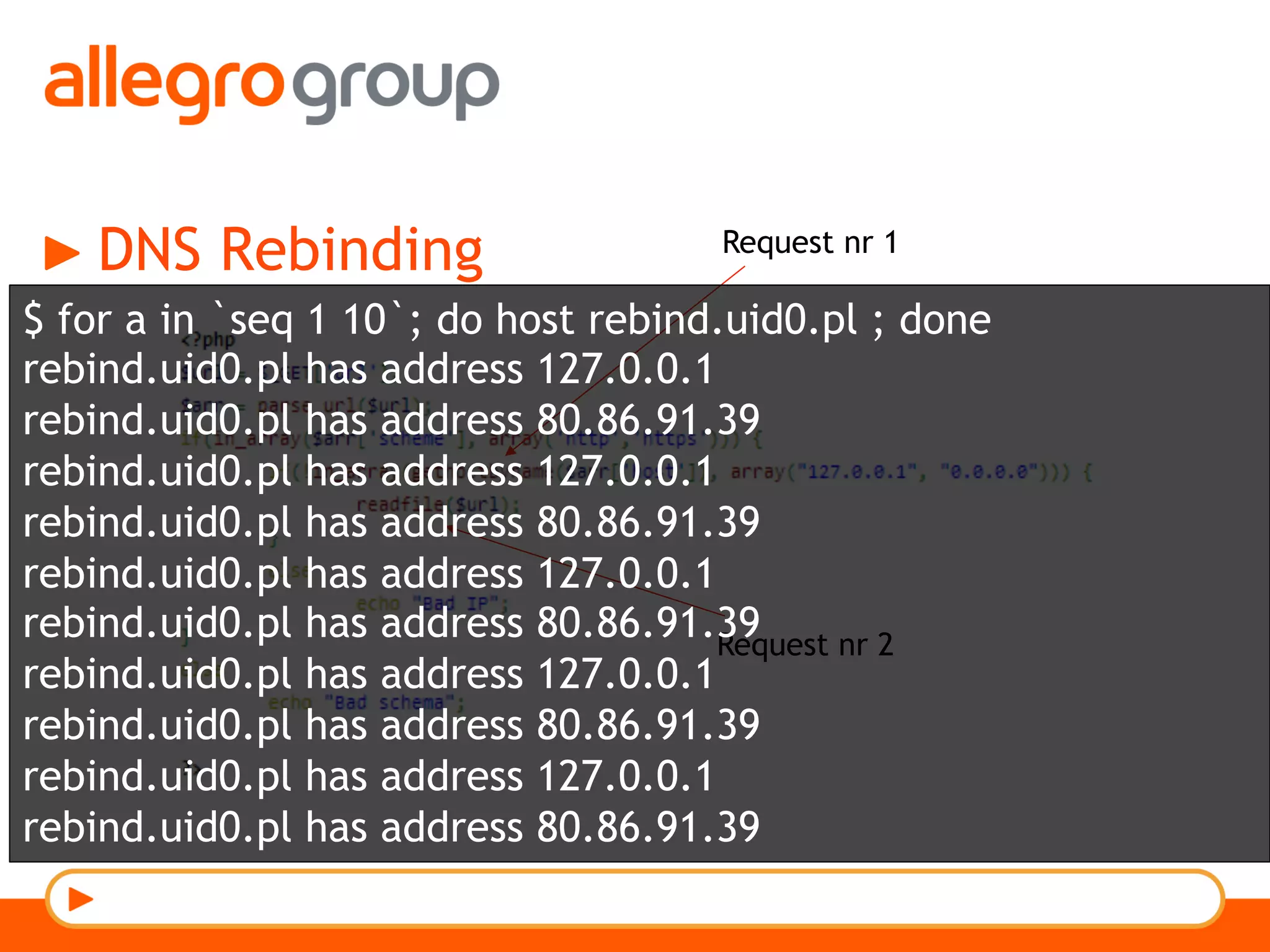 DNS Rebinding Request nr 1
Request nr 2
$ for a in `seq 1 10`; do host rebind.uid0.pl ; done
rebind.uid0.pl has address 127.0.0.1
rebind.uid0.pl has address 80.86.91.39
rebind.uid0.pl has address 127.0.0.1
rebind.uid0.pl has address 80.86.91.39
rebind.uid0.pl has address 127.0.0.1
rebind.uid0.pl has address 80.86.91.39
rebind.uid0.pl has address 127.0.0.1
rebind.uid0.pl has address 80.86.91.39
rebind.uid0.pl has address 127.0.0.1
rebind.uid0.pl has address 80.86.91.39
 