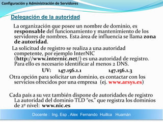 Configuración y Administración de ServidoresDelegación de la autoridad    La organización que posee un nombre de dominio, es responsable del funcionamiento y mantenimiento de los servidores de nombres. Esta área de influencia se llama zona de autoridad.   La solicitud de registro se realiza a una autoridad competente, por ejemplo InterNIC (http://www.internic.net/) es una autoridad de registro. Para ello es necesario identificar al menos 2 DNS.UV: 	147.156.1.1   		 147.156.1.3Otra opción para solicitar un dominio, es contactar con los servicios ofrecidos por una empresa  (ej. www.arsys.es)Cada país a su vez también dispone de autoridades de registro La autoridad del dominio TLD “es.” que registra los dominios de 2º nivel:	www.nic.esDocente :  Ing. Esp . Alex  Fernando  Huillca   Huamán