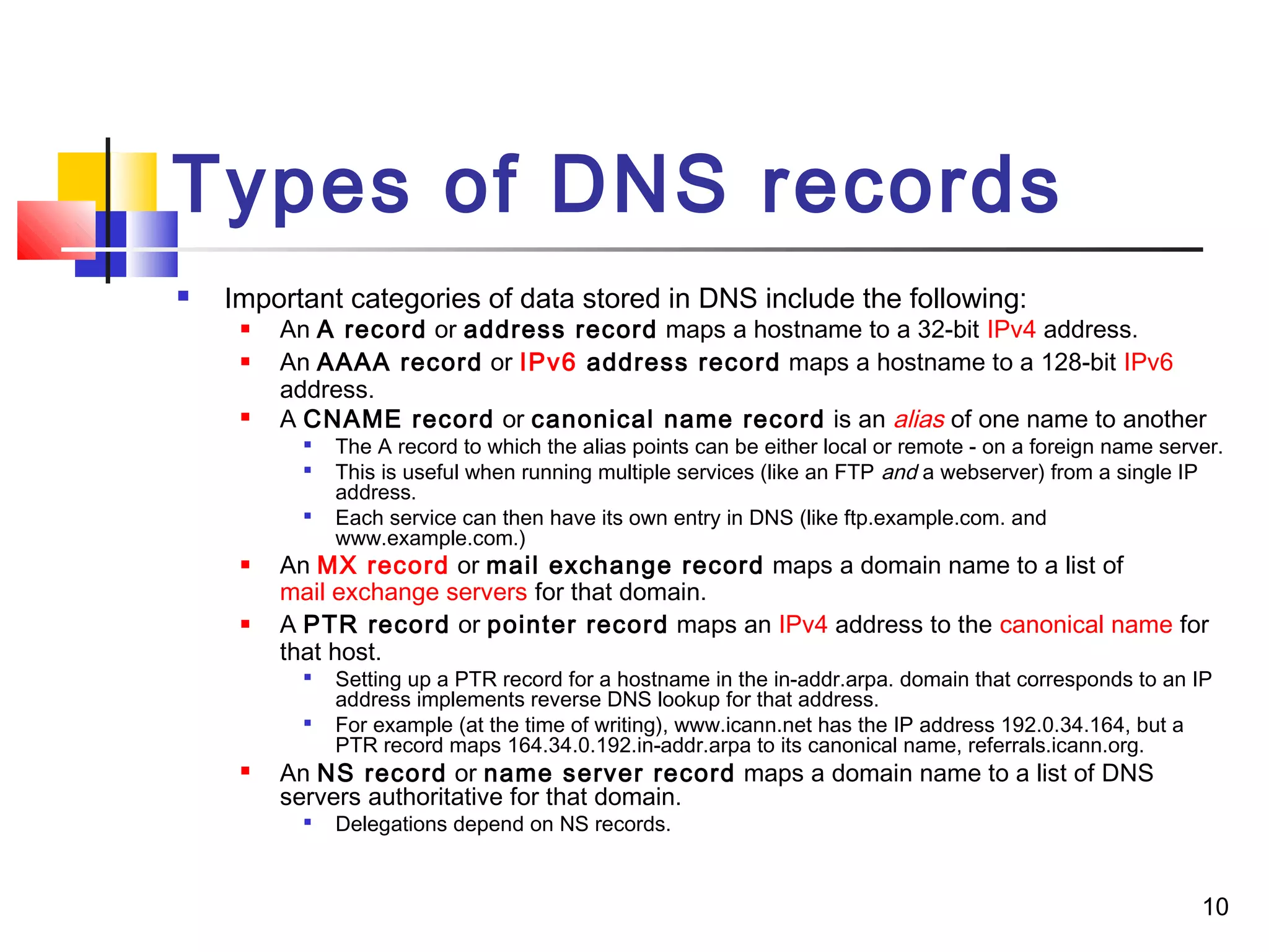 10 
Types of DNS records 
 Important categories of data stored in DNS include the following: 
 An A record or address record maps a hostname to a 32-bit IPv4 address. 
 An AAAA record or IPv6 address record maps a hostname to a 128-bit IPv6 
address. 
 A CNAME record or canonical name record is an alias of one name to another 
 The A record to which the alias points can be either local or remote - on a foreign name server. 
 This is useful when running multiple services (like an FTP and a webserver) from a single IP 
address. 
 Each service can then have its own entry in DNS (like ftp.example.com. and 
www.example.com.) 
 An MX record or mail exchange record maps a domain name to a list of 
mail exchange servers for that domain. 
 A PTR record or pointer record maps an IPv4 address to the canonical name for 
that host. 
 Setting up a PTR record for a hostname in the in-addr.arpa. domain that corresponds to an IP 
address implements reverse DNS lookup for that address. 
 For example (at the time of writing), www.icann.net has the IP address 192.0.34.164, but a 
PTR record maps 164.34.0.192.in-addr.arpa to its canonical name, referrals.icann.org. 
 An NS record or name server record maps a domain name to a list of DNS 
servers authoritative for that domain. 
 Delegations depend on NS records. 
 
