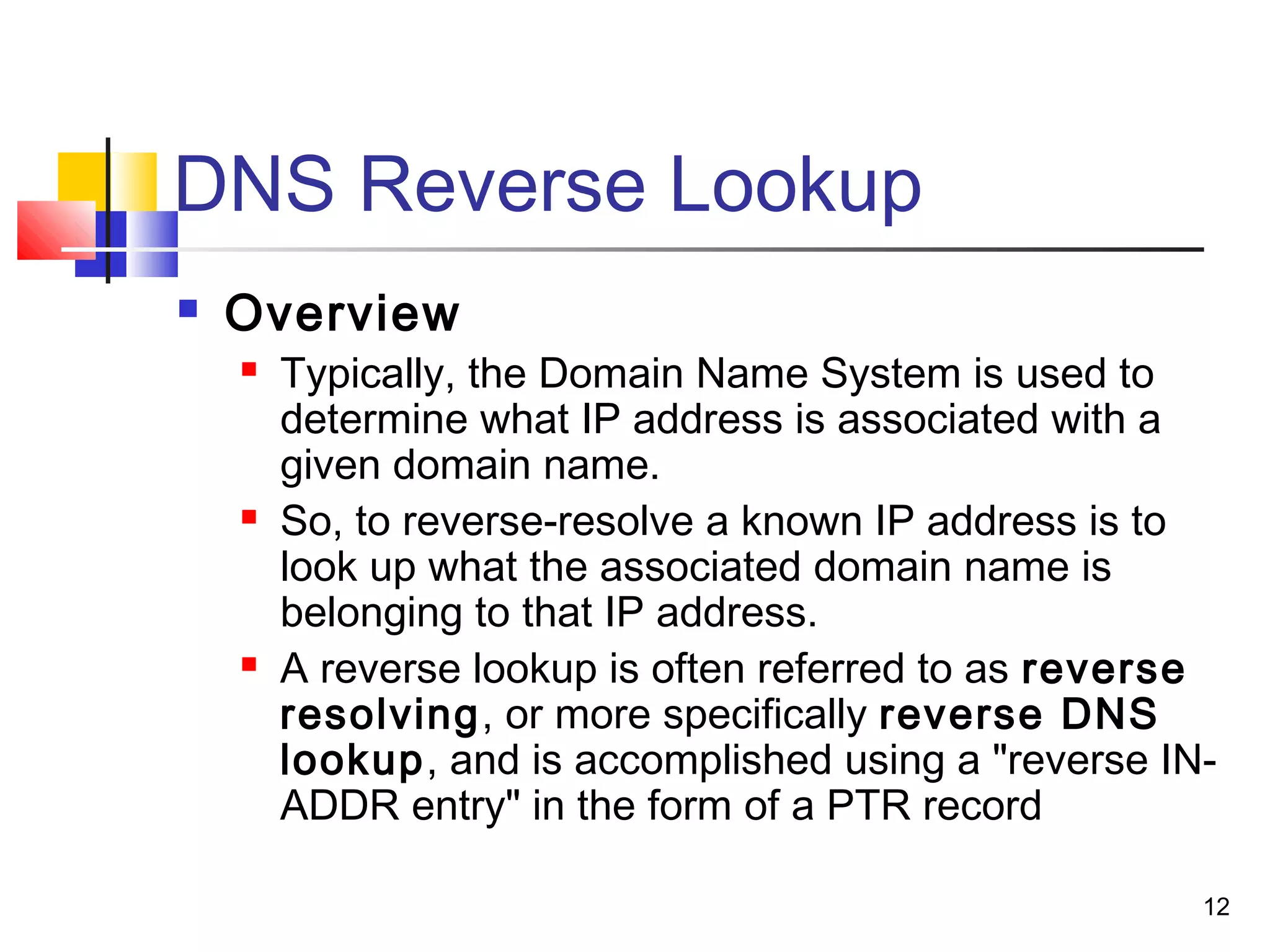 12 
DNS Reverse Lookup 
 Overview 
 Typically, the Domain Name System is used to 
determine what IP address is associated with a 
given domain name. 
 So, to reverse-resolve a known IP address is to 
look up what the associated domain name is 
belonging to that IP address. 
 A reverse lookup is often referred to as reverse 
resolving, or more specifically reverse DNS 
lookup, and is accomplished using a "reverse IN-ADDR 
entry" in the form of a PTR record 
 