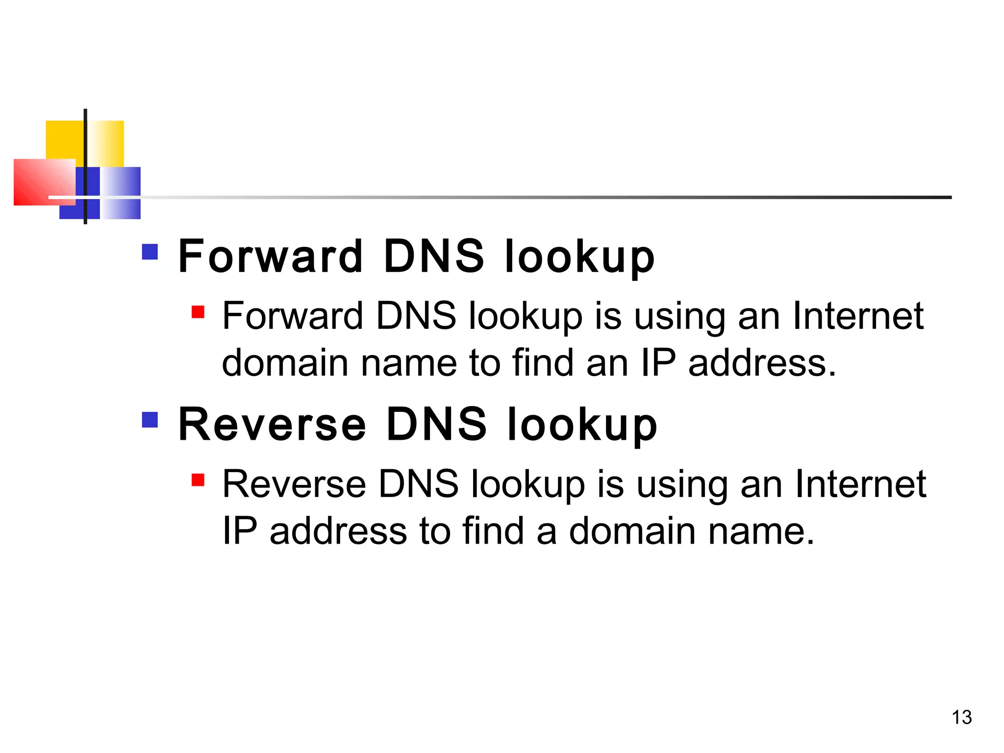 13 
 Forward DNS lookup 
 Forward DNS lookup is using an Internet 
domain name to find an IP address. 
 Reverse DNS lookup 
 Reverse DNS lookup is using an Internet 
IP address to find a domain name. 
 