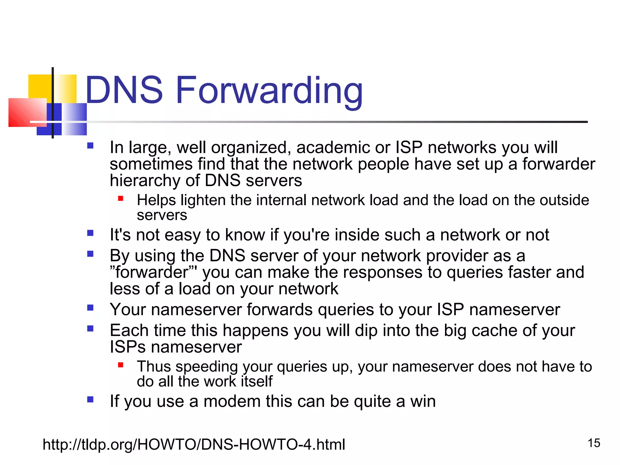 15 
DNS Forwarding 
 In large, well organized, academic or ISP networks you will 
sometimes find that the network people have set up a forwarder 
hierarchy of DNS servers 
 Helps lighten the internal network load and the load on the outside 
servers 
 It's not easy to know if you're inside such a network or not 
 By using the DNS server of your network provider as a 
”forwarder”' you can make the responses to queries faster and 
less of a load on your network 
 Your nameserver forwards queries to your ISP nameserver 
 Each time this happens you will dip into the big cache of your 
ISPs nameserver 
 Thus speeding your queries up, your nameserver does not have to 
do all the work itself 
 If you use a modem this can be quite a win 
http://tldp.org/HOWTO/DNS-HOWTO-4.html 
 